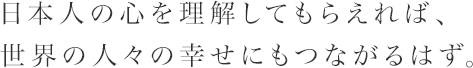 日本人の心を理解してもらえれば、世界の人々の幸せにもつながるはず。